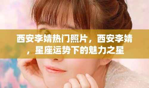 西安李婧，星座魅力下的璀璨之星与热门照片曝光